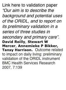 Link here to validation paper “Our aim is to describe the background and potential uses of the ORIDL, and to report on its preliminary validation in a series of three studies in secondary and primary care”.
David Reilly, Stewart W Mercer, Annemieke P Bikker, Tansy Harrison.  Outcome related to impact on daily living: preliminary validation of the ORIDL instrument 
BMC Health Services Research 2007, 7:139     
http://www.biomedcentral.com/1472-6963/7/139 

